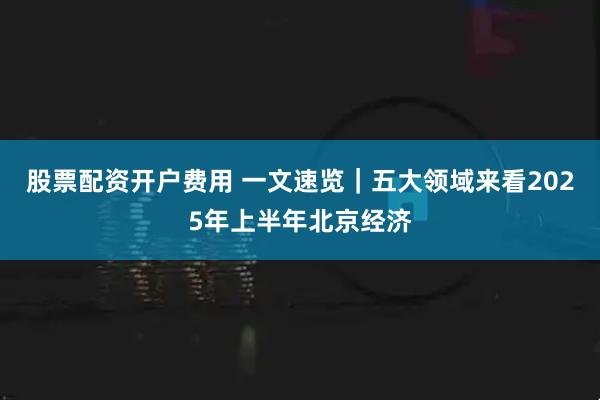 股票配资开户费用 一文速览｜五大领域来看2025年上半年北京经济