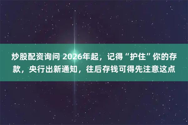 炒股配资询问 2026年起,记得“护住”你的存款,央行出新通知,往后存钱可得先注意这点