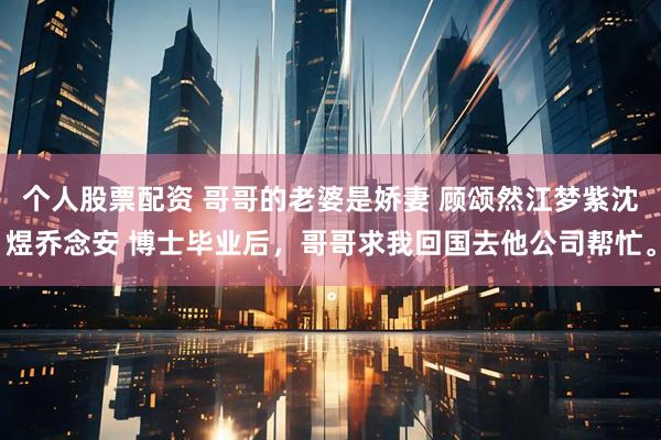 个人股票配资 哥哥的老婆是娇妻 顾颂然江梦紫沈煜乔念安 博士毕业后，哥哥求我回国去他公司帮忙。