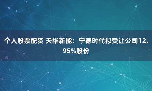 个人股票配资 天华新能：宁德时代拟受让公司12.95%股份