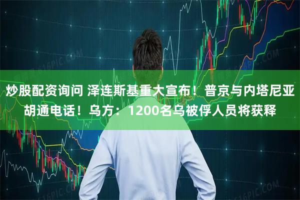 炒股配资询问 泽连斯基重大宣布!普京与内塔尼亚胡通电话!乌方:1200名乌被俘人员将获释