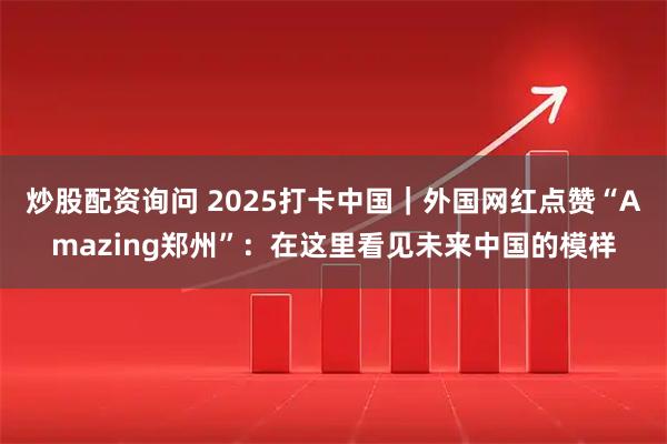 炒股配资询问 2025打卡中国｜外国网红点赞“Amazing郑州”：在这里看见未来中国的模样